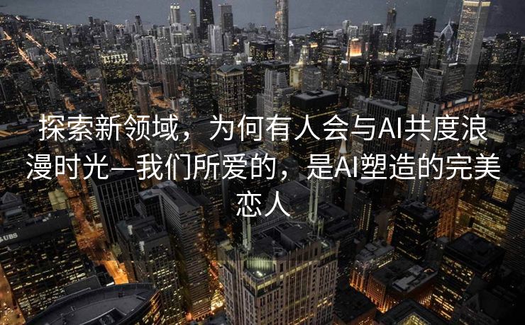 探索新领域，为何有人会与AI共度浪漫时光—我们所爱的，是AI塑造的完美恋人