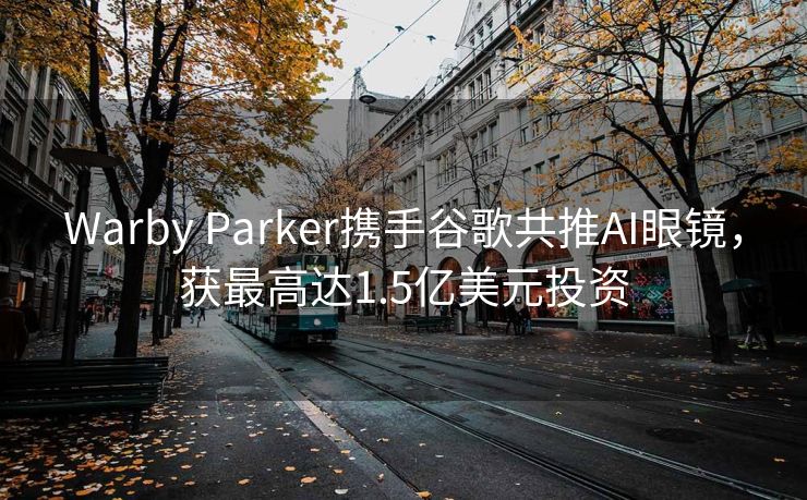 Warby Parker携手谷歌共推AI眼镜，获最高达1.5亿美元投资