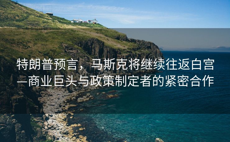 特朗普预言，马斯克将继续往返白宫—商业巨头与政策制定者的紧密合作