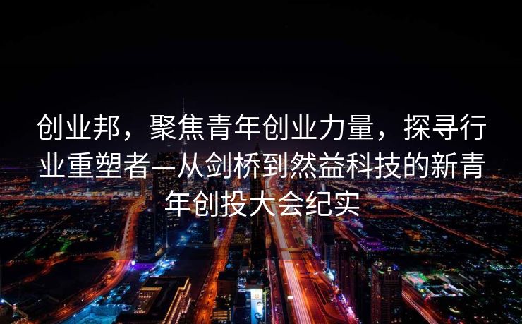 创业邦，聚焦青年创业力量，探寻行业重塑者—从剑桥到然益科技的新青年创投大会纪实