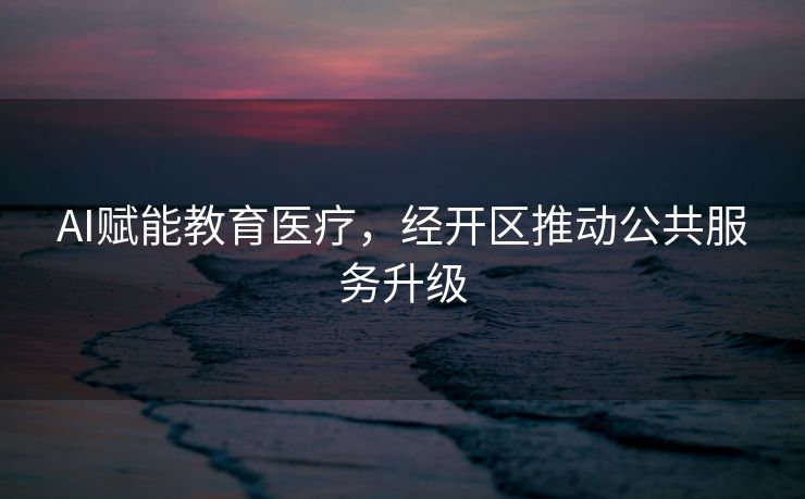 AI赋能教育医疗，经开区推动公共服务升级