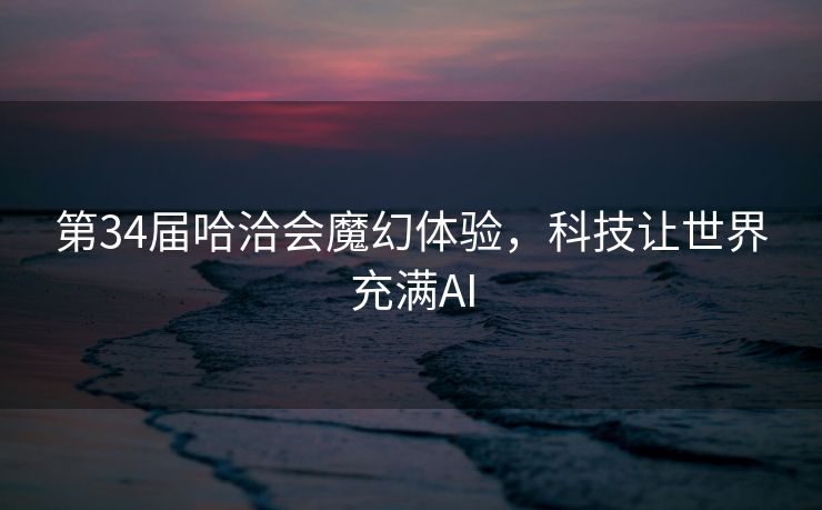 第34届哈洽会魔幻体验，科技让世界充满AI