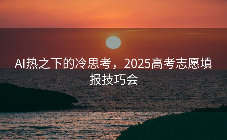 AI热之下的冷思考，2025高考志愿填报技巧会