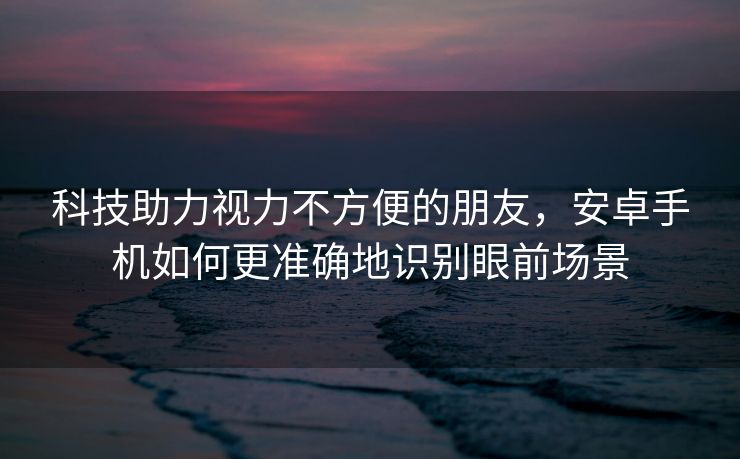 科技助力视力不方便的朋友，安卓手机如何更准确地识别眼前场景