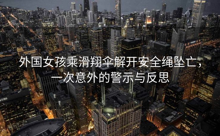 外国女孩乘滑翔伞解开安全绳坠亡，一次意外的警示与反思