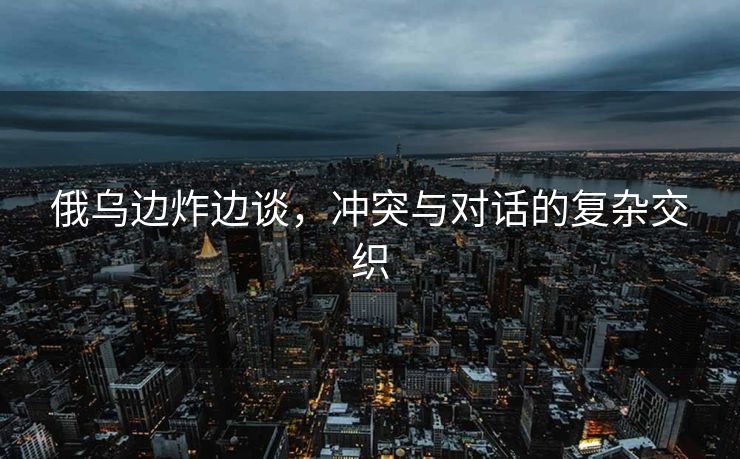 俄乌边炸边谈，冲突与对话的复杂交织