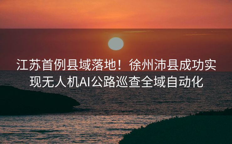 江苏首例县域落地！徐州沛县成功实现无人机AI公路巡查全域自动化