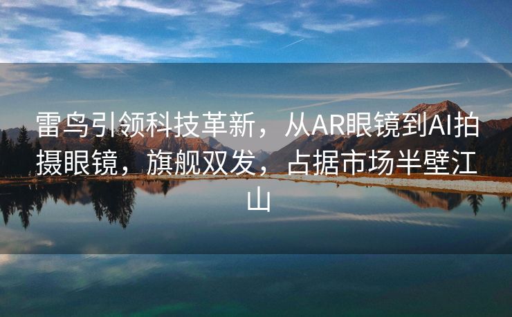 雷鸟引领科技革新，从AR眼镜到AI拍摄眼镜，旗舰双发，占据市场半壁江山