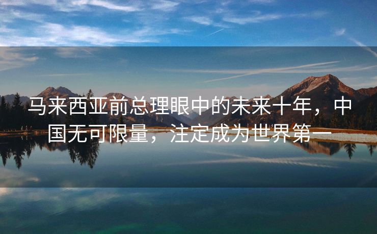 马来西亚前总理眼中的未来十年，中国无可限量，注定成为世界第一