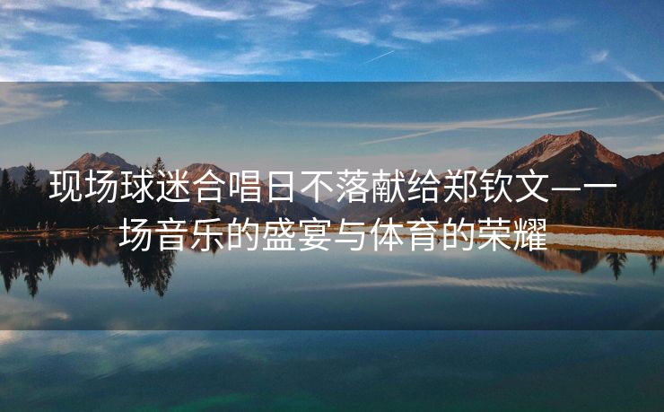 现场球迷合唱日不落献给郑钦文—一场音乐的盛宴与体育的荣耀