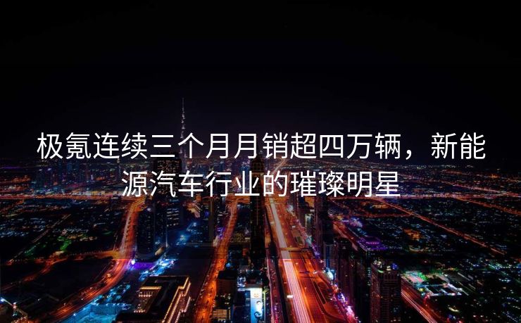 极氪连续三个月月销超四万辆，新能源汽车行业的璀璨明星
