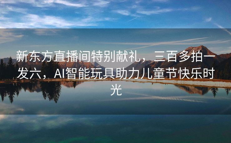新东方直播间特别献礼，三百多拍一发六，AI智能玩具助力儿童节快乐时光