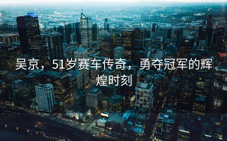 吴京，51岁赛车传奇，勇夺冠军的辉煌时刻