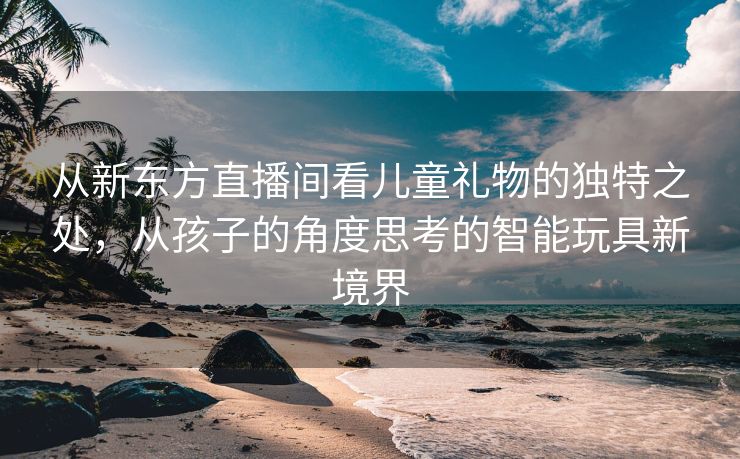 从新东方直播间看儿童礼物的独特之处，从孩子的角度思考的智能玩具新境界