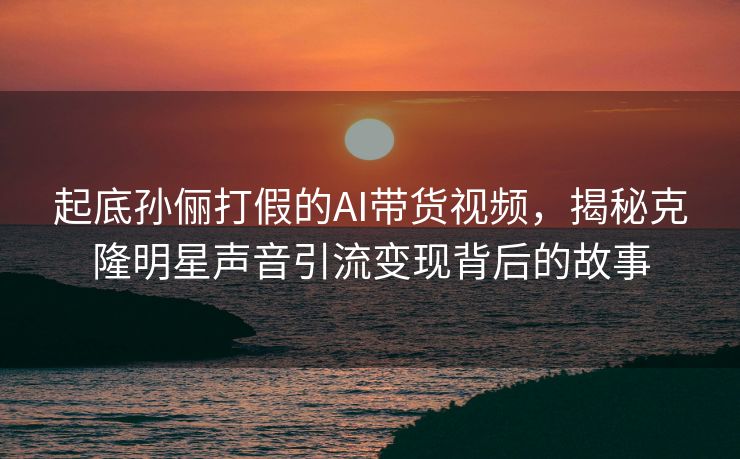 起底孙俪打假的AI带货视频，揭秘克隆明星声音引流变现背后的故事