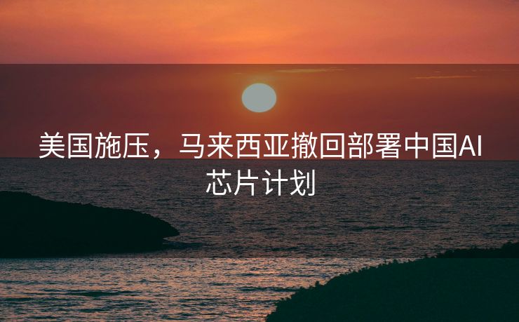 美国施压，马来西亚撤回部署中国AI芯片计划