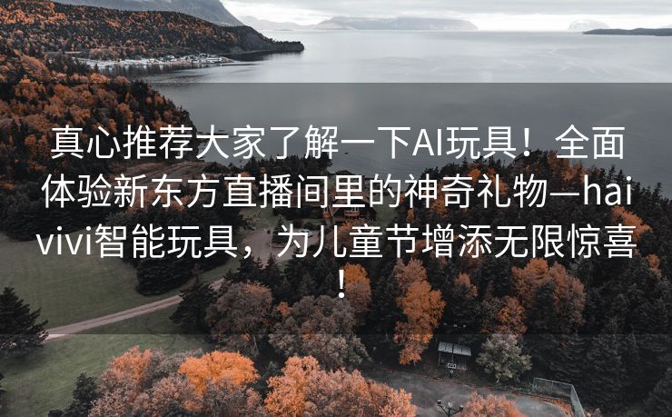 真心推荐大家了解一下AI玩具！全面体验新东方直播间里的神奇礼物—haivivi智能玩具，为儿童节增添无限惊喜！