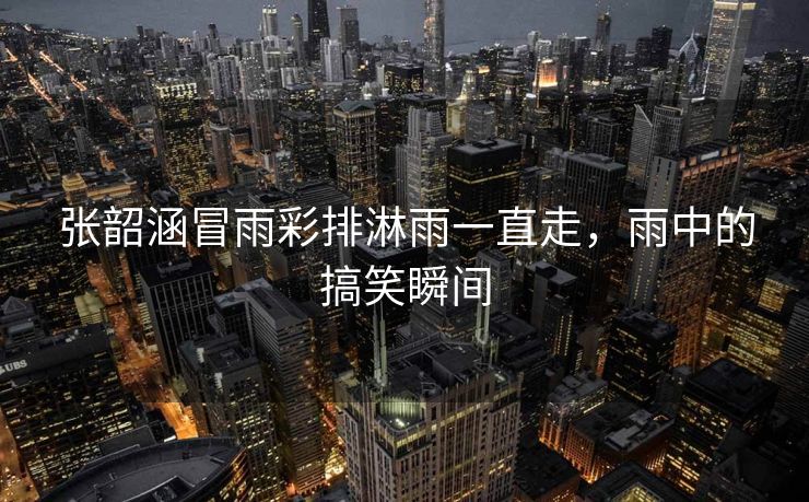 张韶涵冒雨彩排淋雨一直走，雨中的搞笑瞬间
