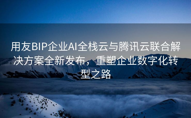 用友BIP企业AI全栈云与腾讯云联合解决方案全新发布，重塑企业数字化转型之路