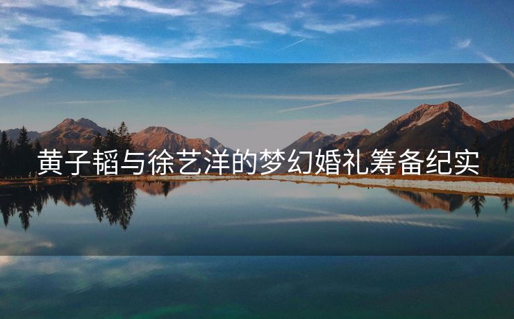 黄子韬与徐艺洋的梦幻婚礼筹备纪实
