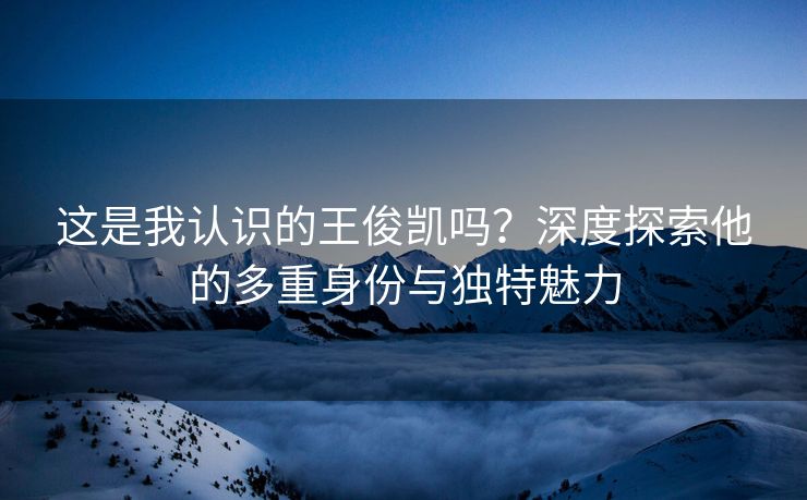 这是我认识的王俊凯吗？深度探索他的多重身份与独特魅力
