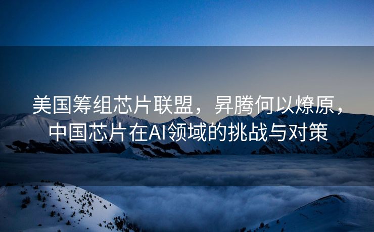 美国筹组芯片联盟，昇腾何以燎原，中国芯片在AI领域的挑战与对策