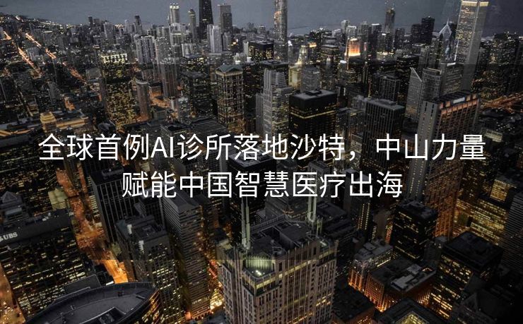 全球首例AI诊所落地沙特，中山力量赋能中国智慧医疗出海