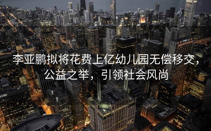 李亚鹏拟将花费上亿幼儿园无偿移交，公益之举，引领社会风尚