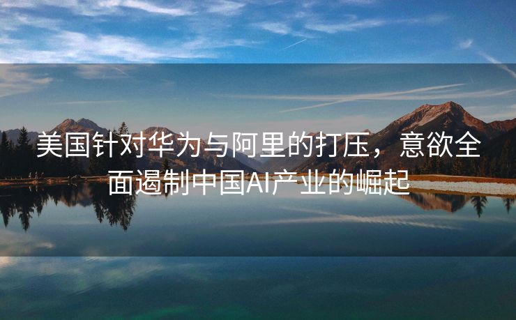 美国针对华为与阿里的打压，意欲全面遏制中国AI产业的崛起