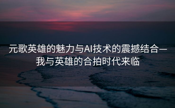 元歌英雄的魅力与AI技术的震撼结合—我与英雄的合拍时代来临
