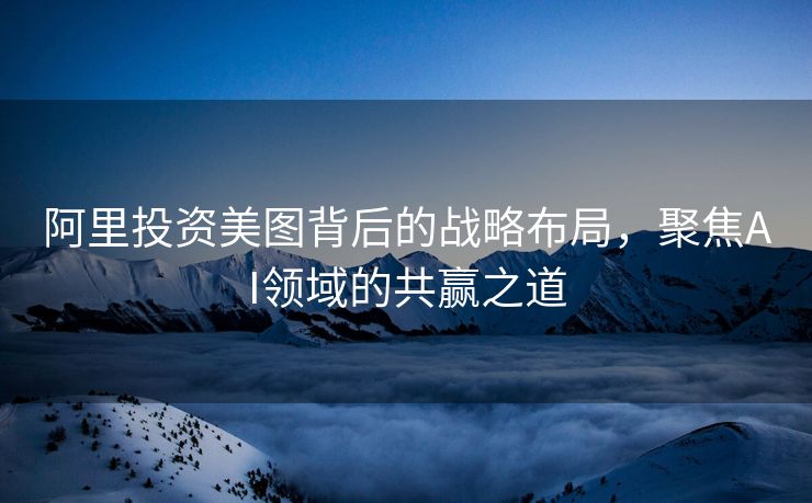 阿里投资美图背后的战略布局，聚焦AI领域的共赢之道
