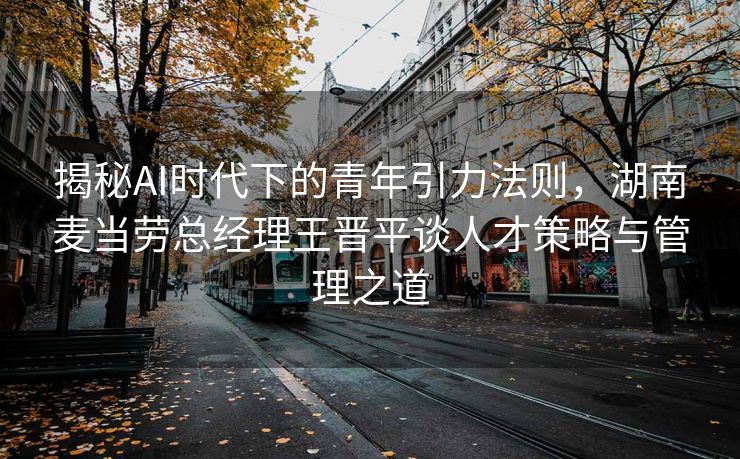 揭秘AI时代下的青年引力法则，湖南麦当劳总经理王晋平谈人才策略与管理之道