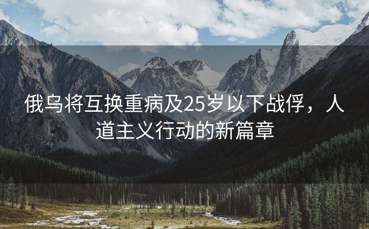 俄乌将互换重病及25岁以下战俘，人道主义行动的新篇章