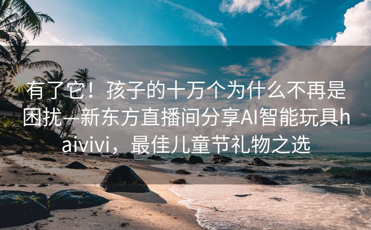 有了它！孩子的十万个为什么不再是困扰—新东方直播间分享AI智能玩具haivivi，最佳儿童节礼物之选