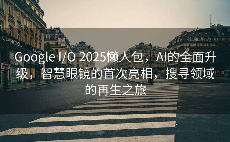 Google I/O 2025懒人包，AI的全面升级，智慧眼镜的首次亮相，搜寻领域的再生之旅
