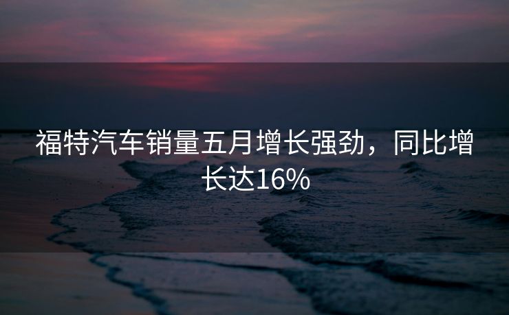 福特汽车销量五月增长强劲，同比增长达16%