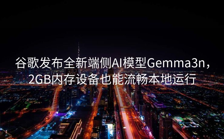 谷歌发布全新端侧AI模型Gemma3n，2GB内存设备也能流畅本地运行
