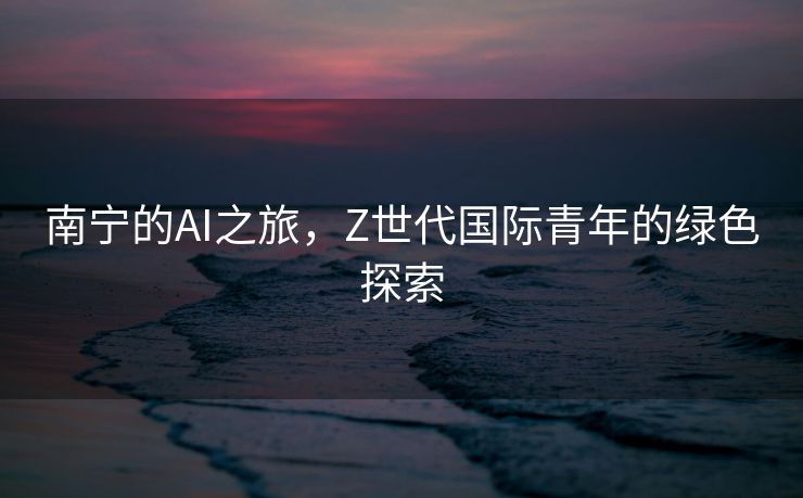 南宁的AI之旅，Z世代国际青年的绿色探索