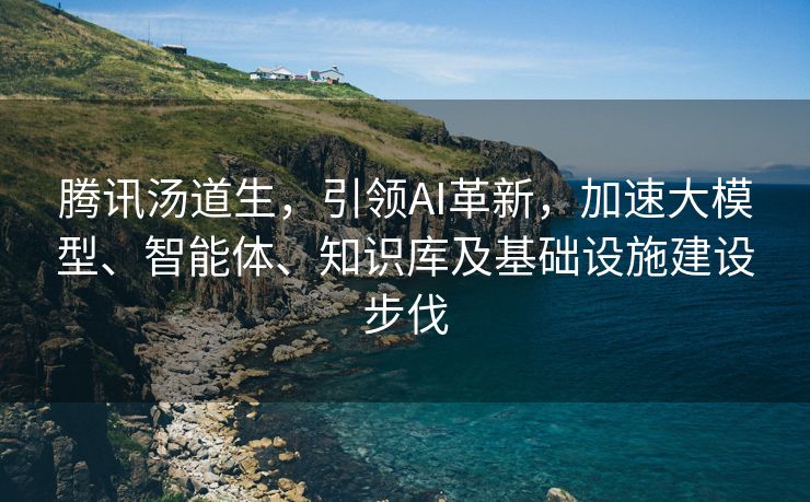 腾讯汤道生，引领AI革新，加速大模型、智能体、知识库及基础设施建设步伐