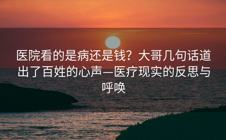 医院看的是病还是钱？大哥几句话道出了百姓的心声—医疗现实的反思与呼唤