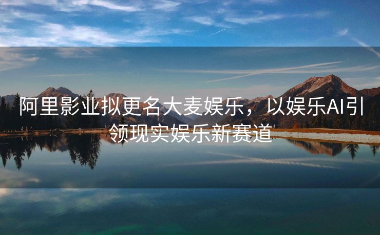 阿里影业拟更名大麦娱乐，以娱乐AI引领现实娱乐新赛道