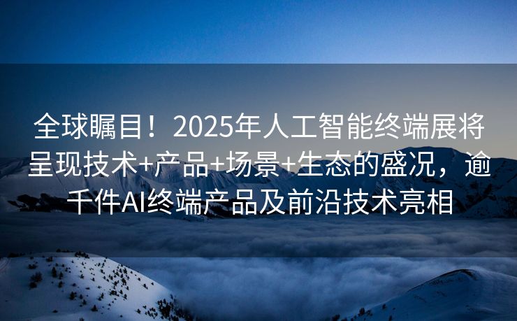 全球瞩目！2025年人工智能终端展将呈现技术+产品+场景+生态的盛况，逾千件AI终端产品及前沿技术亮相