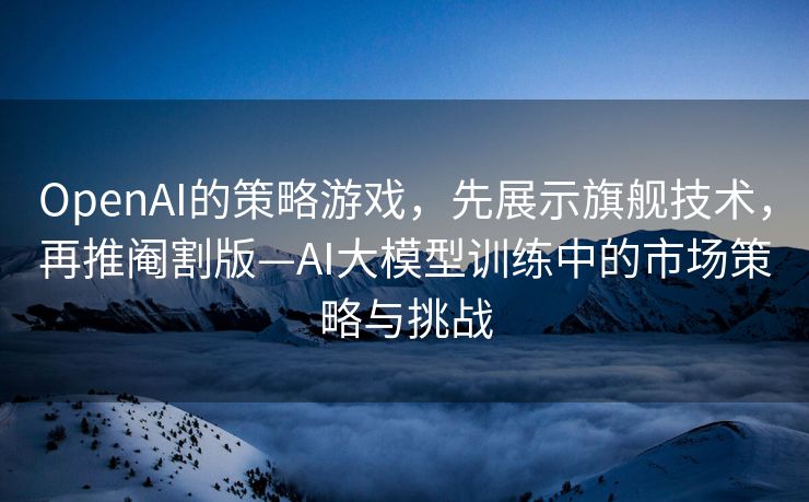 OpenAI的策略游戏，先展示旗舰技术，再推阉割版—AI大模型训练中的市场策略与挑战