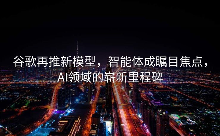 谷歌再推新模型，智能体成瞩目焦点，AI领域的崭新里程碑
