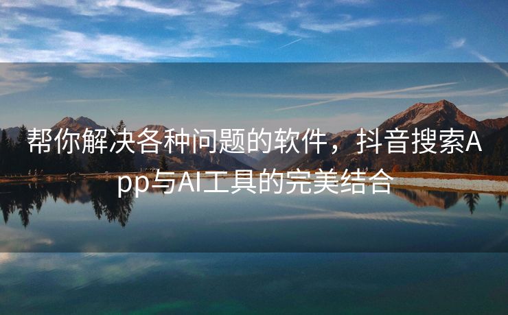 帮你解决各种问题的软件，抖音搜索App与AI工具的完美结合
