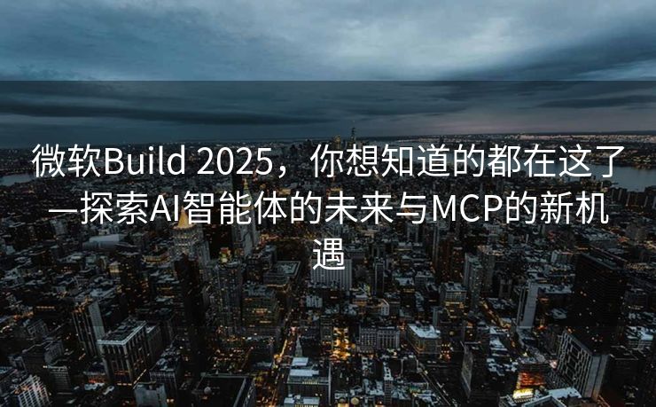 微软Build 2025，你想知道的都在这了—探索AI智能体的未来与MCP的新机遇
