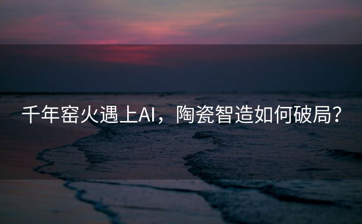 千年窑火遇上AI，陶瓷智造如何破局？