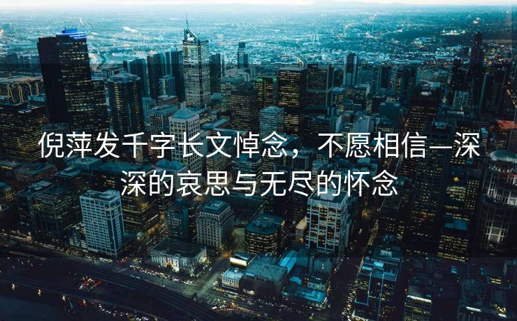 倪萍发千字长文悼念，不愿相信—深深的哀思与无尽的怀念