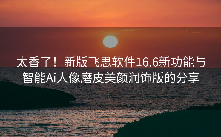 太香了！新版飞思软件16.6新功能与智能Ai人像磨皮美颜润饰版的分享