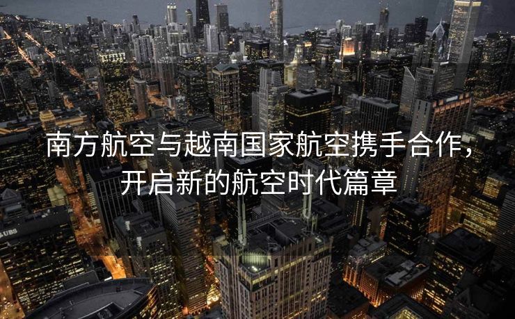 南方航空与越南国家航空携手合作，开启新的航空时代篇章